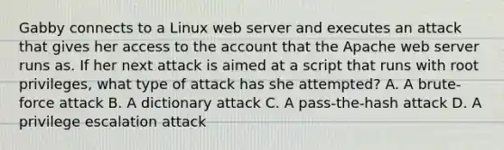 Gabby connects to a Linux web server and executes an attack that gives her access to the account that the Apache web server runs as. If her next attack is aimed at a script that runs with root privileges, what type of attack has she attempted? A. A brute-force attack B. A dictionary attack C. A pass-the-hash attack D. A privilege escalation attack