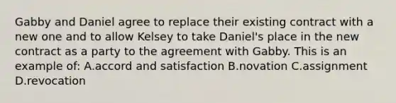 Gabby and Daniel agree to replace their existing contract with a new one and to allow Kelsey to take Daniel's place in the new contract as a party to the agreement with Gabby. This is an example of: A.accord and satisfaction B.novation C.assignment D.revocation