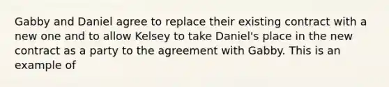 Gabby and Daniel agree to replace their existing contract with a new one and to allow Kelsey to take Daniel's place in the new contract as a party to the agreement with Gabby. This is an example of