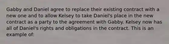 Gabby and Daniel agree to replace their existing contract with a new one and to allow Kelsey to take Daniel's place in the new contract as a party to the agreement with Gabby. Kelsey now has all of Daniel's rights and obligations in the contract. This is an example of: