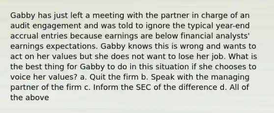 Gabby has just left a meeting with the partner in charge of an audit engagement and was told to ignore the typical year-end accrual entries because earnings are below financial analysts' earnings expectations. Gabby knows this is wrong and wants to act on her values but she does not want to lose her job. What is the best thing for Gabby to do in this situation if she chooses to voice her values? a. Quit the firm b. Speak with the managing partner of the firm c. Inform the SEC of the difference d. All of the above