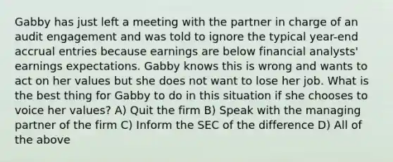 Gabby has just left a meeting with the partner in charge of an audit engagement and was told to ignore the typical year-end accrual entries because earnings are below financial analysts' earnings expectations. Gabby knows this is wrong and wants to act on her values but she does not want to lose her job. What is the best thing for Gabby to do in this situation if she chooses to voice her values? A) Quit the firm B) Speak with the managing partner of the firm C) Inform the SEC of the difference D) All of the above