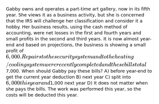 Gabby owns and operates a part-time art gallery, now in its fifth year. She views it as a business activity, but she is concerned that the IRS will challenge her classification and consider it a hobby. Her business results, using the cash method of accounting, were net losses in the first and fourth years and small profits in the second and third years. It is now almost year-end and based on projections, the business is showing a small profit of 6,000. Repairs to the security system and to the heating/cooling system were recently completed and these bills total7,000. When should Gabby pay these bills? A) before year-end to get the current year deduction B) next year C) split into 6,000 this year and1,000 next year D) It does not matter when she pays the bills. The work was performed this year, so the costs will be deducted this year.