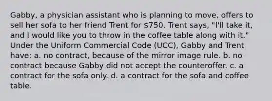 Gabby, a physician assistant who is planning to move, offers to sell her sofa to her friend Trent for 750. Trent says, "I'll take it, and I would like you to throw in the coffee table along with it." Under the Uniform Commercial Code (UCC), Gabby and Trent have: a. no contract, because of the mirror image rule. b. no contract because Gabby did not accept the counteroffer. c. a contract for the sofa only. d. a contract for the sofa and coffee table.