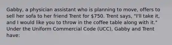 Gabby, a physician assistant who is planning to move, offers to sell her sofa to her friend Trent for 750. Trent says, "I'll take it, and I would like you to throw in the coffee table along with it." Under the Uniform Commercial Code (UCC), Gabby and Trent have: