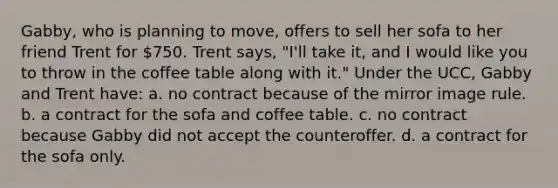 Gabby, who is planning to move, offers to sell her sofa to her friend Trent for 750. Trent says, "I'll take it, and I would like you to throw in the coffee table along with it." Under the UCC, Gabby and Trent have: a. no contract because of the mirror image rule. b. a contract for the sofa and coffee table. c. no contract because Gabby did not accept the counteroffer. d. a contract for the sofa only.