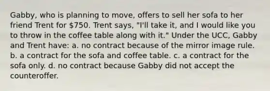 Gabby, who is planning to move, offers to sell her sofa to her friend Trent for 750. Trent says, "I'll take it, and I would like you to throw in the coffee table along with it." Under the UCC, Gabby and Trent have: a. no contract because of the mirror image rule. b. a contract for the sofa and coffee table. c. a contract for the sofa only. d. no contract because Gabby did not accept the counteroffer.