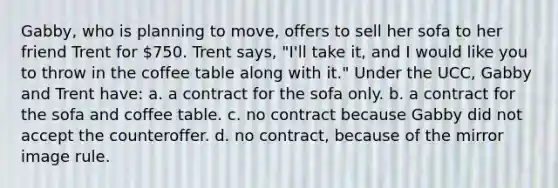 Gabby, who is planning to move, offers to sell her sofa to her friend Trent for 750. Trent says, "I'll take it, and I would like you to throw in the coffee table along with it." Under the UCC, Gabby and Trent have: a. a contract for the sofa only. b. a contract for the sofa and coffee table. c. no contract because Gabby did not accept the counteroffer. d. no contract, because of the mirror image rule.