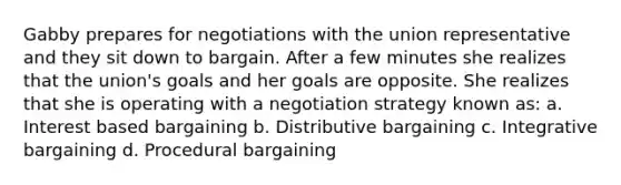 Gabby prepares for negotiations with the union representative and they sit down to bargain. After a few minutes she realizes that the union's goals and her goals are opposite. She realizes that she is operating with a negotiation strategy known as: a. Interest based bargaining b. Distributive bargaining c. Integrative bargaining d. Procedural bargaining