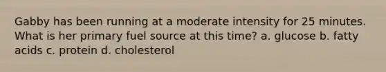 Gabby has been running at a moderate intensity for 25 minutes. What is her primary fuel source at this time? a. glucose b. fatty acids c. protein d. cholesterol