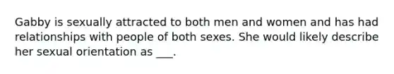 Gabby is sexually attracted to both men and women and has had relationships with people of both sexes. She would likely describe her sexual orientation as ___.