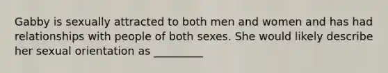 Gabby is sexually attracted to both men and women and has had relationships with people of both sexes. She would likely describe her sexual orientation as _________