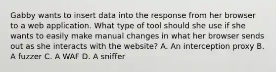 Gabby wants to insert data into the response from her browser to a web application. What type of tool should she use if she wants to easily make manual changes in what her browser sends out as she interacts with the website? A. An interception proxy B. A fuzzer C. A WAF D. A sniffer