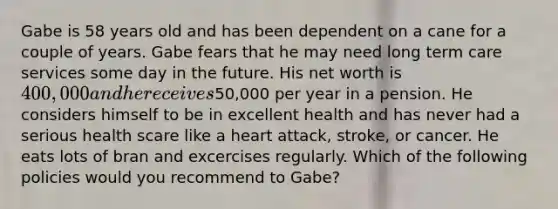 Gabe is 58 years old and has been dependent on a cane for a couple of years. Gabe fears that he may need long term care services some day in the future. His net worth is 400,000 and he receives50,000 per year in a pension. He considers himself to be in excellent health and has never had a serious health scare like a heart attack, stroke, or cancer. He eats lots of bran and excercises regularly. Which of the following policies would you recommend to Gabe?