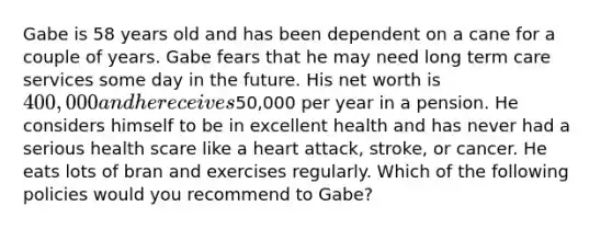 Gabe is 58 years old and has been dependent on a cane for a couple of years. Gabe fears that he may need long term care services some day in the future. His net worth is 400,000 and he receives50,000 per year in a pension. He considers himself to be in excellent health and has never had a serious health scare like a heart attack, stroke, or cancer. He eats lots of bran and exercises regularly. Which of the following policies would you recommend to Gabe?