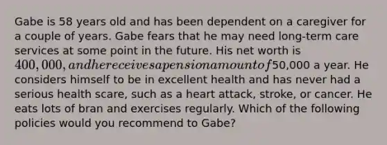 Gabe is 58 years old and has been dependent on a caregiver for a couple of years. Gabe fears that he may need long-term care services at some point in the future. His net worth is 400,000, and he receives a pension amount of50,000 a year. He considers himself to be in excellent health and has never had a serious health scare, such as a heart attack, stroke, or cancer. He eats lots of bran and exercises regularly. Which of the following policies would you recommend to Gabe?