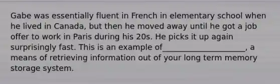 Gabe was essentially fluent in French in elementary school when he lived in Canada, but then he moved away until he got a job offer to work in Paris during his 20s. He picks it up again surprisingly fast. This is an example of_____________________, a means of retrieving information out of your long term memory storage system.