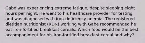 Gabe was experiencing extreme fatigue, despite sleeping eight hours per night. He went to his healthcare provider for testing and was diagnosed with iron-deficiency anemia. The registered dietitian nutritionist (RDN) working with Gabe recommended he eat iron-fortified breakfast cereals. Which food would be the best accompaniment for his iron-fortified breakfast cereal and why?