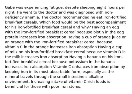 Gabe was experiencing fatigue, despite sleeping eight hours per night. He went to the doctor and was diagnosed with iron-deficiency anemia. The doctor recommended he eat iron-fortified breakfast cereals. Which food would be the best accompaniment for his iron-fortified breakfast cereal and why? Having an egg with the iron-fortified breakfast cereal because biotin in the egg protein increases iron absorption Having a cup of orange juice or an orange with the iron-fortified breakfast cereal because vitamin C in the orange increases iron absorption Having a cup of milk on his iron-fortified breakfast cereal because vitamin D in the milk increases iron absorption Having a banana on his iron-fortified breakfast cereal because potassium in the banana increases iron absorption Vitamin C enhances iron absorption by keeping iron in its most absorbable form, especially as the mineral travels through the small intestine's alkaline environment. Increasing intake of vitamin C-rich foods is beneficial for those with poor iron stores.