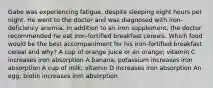 Gabe was experiencing fatigue, despite sleeping eight hours per night. He went to the doctor and was diagnosed with iron-deficiency anemia. In addition to an iron supplement, the doctor recommended he eat iron-fortified breakfast cereals. Which food would be the best accompaniment for his iron-fortified breakfast cereal and why? A cup of orange juice or an orange; vitamin C increases iron absorption A banana; potassium increases iron absorption A cup of milk; vitamin D increases iron absorption An egg; biotin increases iron absorption