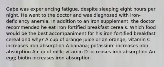 Gabe was experiencing fatigue, despite sleeping eight hours per night. He went to the doctor and was diagnosed with iron-deficiency anemia. In addition to an iron supplement, the doctor recommended he eat iron-fortified breakfast cereals. Which food would be the best accompaniment for his iron-fortified breakfast cereal and why? A cup of orange juice or an orange; vitamin C increases iron absorption A banana; potassium increases iron absorption A cup of milk; vitamin D increases iron absorption An egg; biotin increases iron absorption