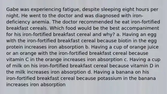 Gabe was experiencing fatigue, despite sleeping eight hours per night. He went to the doctor and was diagnosed with iron-deficiency anemia. The doctor recommended he eat iron-fortified breakfast cereals. Which food would be the best accompaniment for his iron-fortified breakfast cereal and why? a. Having an egg with the iron-fortified breakfast cereal because biotin in the egg protein increases iron absorption b. Having a cup of orange juice or an orange with the iron-fortified breakfast cereal because vitamin C in the orange increases iron absorption c. Having a cup of milk on his iron-fortified breakfast cereal because vitamin D in the milk increases iron absorption d. Having a banana on his iron-fortified breakfast cereal because potassium in the banana increases iron absorption