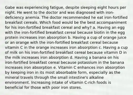 Gabe was experiencing fatigue, despite sleeping eight hours per night. He went to the doctor and was diagnosed with iron-deficiency anemia. The doctor recommended he eat iron-fortified breakfast cereals. Which food would be the best accompaniment for his iron-fortified breakfast cereal and why? a. Having an egg with the iron-fortified breakfast cereal because biotin in the egg protein increases iron absorption b. Having a cup of orange juice or an orange with the iron-fortified breakfast cereal because vitamin C in the orange increases iron absorption c. Having a cup of milk on his iron-fortified breakfast cereal because vitamin D in the milk increases iron absorption d. Having a banana on his iron-fortified breakfast cereal because potassium in the banana increases iron absorption e. Vitamin C enhances iron absorption by keeping iron in its most absorbable form, especially as the mineral travels through the small intestine's alkaline environment. Increasing intake of vitamin C-rich foods is beneficial for those with poor iron stores.