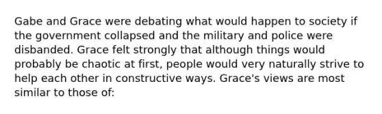 Gabe and Grace were debating what would happen to society if the government collapsed and the military and police were disbanded. Grace felt strongly that although things would probably be chaotic at first, people would very naturally strive to help each other in constructive ways. Grace's views are most similar to those of: