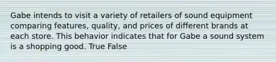 Gabe intends to visit a variety of retailers of sound equipment comparing features, quality, and prices of different brands at each store. This behavior indicates that for Gabe a sound system is a shopping good. True False