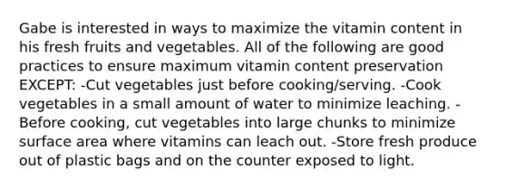 Gabe is interested in ways to maximize the vitamin content in his fresh fruits and vegetables. All of the following are good practices to ensure maximum vitamin content preservation EXCEPT: -Cut vegetables just before cooking/serving. -Cook vegetables in a small amount of water to minimize leaching. -Before cooking, cut vegetables into large chunks to minimize surface area where vitamins can leach out. -Store fresh produce out of plastic bags and on the counter exposed to light.