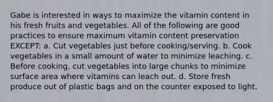 Gabe is interested in ways to maximize the vitamin content in his fresh fruits and vegetables. All of the following are good practices to ensure maximum vitamin content preservation EXCEPT: a. Cut vegetables just before cooking/serving. b. Cook vegetables in a small amount of water to minimize leaching. c. Before cooking, cut vegetables into large chunks to minimize surface area where vitamins can leach out. d. Store fresh produce out of plastic bags and on the counter exposed to light.