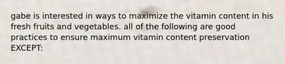 gabe is interested in ways to maximize the vitamin content in his fresh fruits and vegetables. all of the following are good practices to ensure maximum vitamin content preservation EXCEPT: