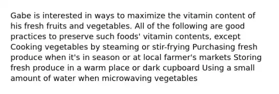 Gabe is interested in ways to maximize the vitamin content of his fresh fruits and vegetables. All of the following are good practices to preserve such foods' vitamin contents, except Cooking vegetables by steaming or stir-frying Purchasing fresh produce when it's in season or at local farmer's markets Storing fresh produce in a warm place or dark cupboard Using a small amount of water when microwaving vegetables