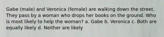 Gabe (male) and Veronica (female) are walking down the street. They pass by a woman who drops her books on the ground. Who is most likely to help the woman? a. Gabe b. Veronica c. Both are equally likely d. Neither are likely