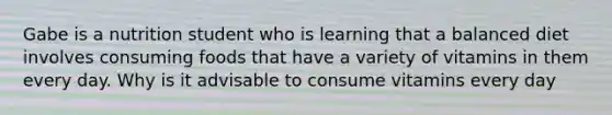 Gabe is a nutrition student who is learning that a balanced diet involves consuming foods that have a variety of vitamins in them every day. Why is it advisable to consume vitamins every day