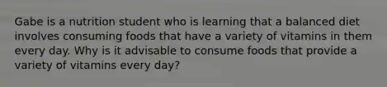 Gabe is a nutrition student who is learning that a balanced diet involves consuming foods that have a variety of vitamins in them every day. Why is it advisable to consume foods that provide a variety of vitamins every day?