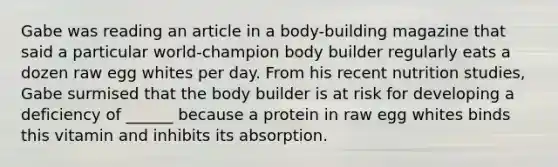 Gabe was reading an article in a body-building magazine that said a particular world-champion body builder regularly eats a dozen raw egg whites per day. From his recent nutrition studies, Gabe surmised that the body builder is at risk for developing a deficiency of ______ because a protein in raw egg whites binds this vitamin and inhibits its absorption.