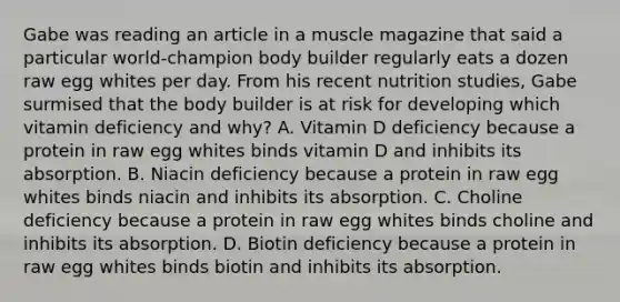 Gabe was reading an article in a muscle magazine that said a particular world-champion body builder regularly eats a dozen raw egg whites per day. From his recent nutrition studies, Gabe surmised that the body builder is at risk for developing which vitamin deficiency and why? A. Vitamin D deficiency because a protein in raw egg whites binds vitamin D and inhibits its absorption. B. Niacin deficiency because a protein in raw egg whites binds niacin and inhibits its absorption. C. Choline deficiency because a protein in raw egg whites binds choline and inhibits its absorption. D. Biotin deficiency because a protein in raw egg whites binds biotin and inhibits its absorption.