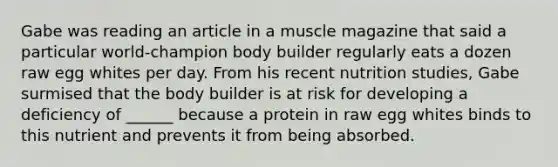 Gabe was reading an article in a muscle magazine that said a particular world-champion body builder regularly eats a dozen raw egg whites per day. From his recent nutrition studies, Gabe surmised that the body builder is at risk for developing a deficiency of ______ because a protein in raw egg whites binds to this nutrient and prevents it from being absorbed.