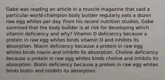 Gabe was reading an article in a muscle magazine that said a particular world-champion body builder regularly eats a dozen raw egg whites per day. From his recent nutrition studies, Gabe surmised that the body builder is at risk for developing which vitamin deficiency and why? Vitamin D deficiency because a protein in raw egg whites binds vitamin D and inhibits its absorption. Niacin deficiency because a protein in raw egg whites binds niacin and inhibits its absorption. Choline deficiency because a protein in raw egg whites binds choline and inhibits its absorption. Biotin deficiency because a protein in raw egg whites binds biotin and inhibits its absorption.