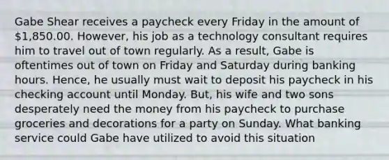 Gabe Shear receives a paycheck every Friday in the amount of 1,850.00. However, his job as a technology consultant requires him to travel out of town regularly. As a result, Gabe is oftentimes out of town on Friday and Saturday during banking hours. Hence, he usually must wait to deposit his paycheck in his checking account until Monday. But, his wife and two sons desperately need the money from his paycheck to purchase groceries and decorations for a party on Sunday. What banking service could Gabe have utilized to avoid this situation