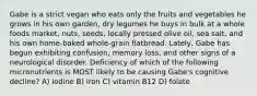 Gabe is a strict vegan who eats only the fruits and vegetables he grows in his own garden, dry legumes he buys in bulk at a whole foods market, nuts, seeds, locally pressed olive oil, sea salt, and his own home-baked whole-grain flatbread. Lately, Gabe has begun exhibiting confusion, memory loss, and other signs of a neurological disorder. Deficiency of which of the following micronutrients is MOST likely to be causing Gabe's cognitive decline? A) iodine B) iron C) vitamin B12 D) folate