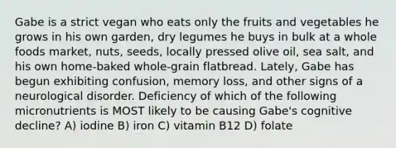 Gabe is a strict vegan who eats only the fruits and vegetables he grows in his own garden, dry legumes he buys in bulk at a whole foods market, nuts, seeds, locally pressed olive oil, sea salt, and his own home-baked whole-grain flatbread. Lately, Gabe has begun exhibiting confusion, memory loss, and other signs of a neurological disorder. Deficiency of which of the following micronutrients is MOST likely to be causing Gabe's cognitive decline? A) iodine B) iron C) vitamin B12 D) folate