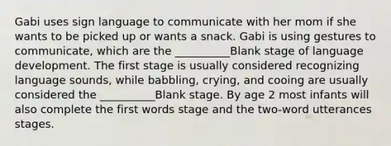 Gabi uses sign language to communicate with her mom if she wants to be picked up or wants a snack. Gabi is using gestures to communicate, which are the __________Blank stage of language development. The first stage is usually considered recognizing language sounds, while babbling, crying, and cooing are usually considered the __________Blank stage. By age 2 most infants will also complete the first words stage and the two-word utterances stages.