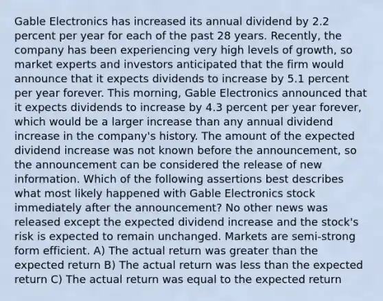 Gable Electronics has increased its annual dividend by 2.2 percent per year for each of the past 28 years. Recently, the company has been experiencing very high levels of growth, so market experts and investors anticipated that the firm would announce that it expects dividends to increase by 5.1 percent per year forever. This morning, Gable Electronics announced that it expects dividends to increase by 4.3 percent per year forever, which would be a larger increase than any annual dividend increase in the company's history. The amount of the expected dividend increase was not known before the announcement, so the announcement can be considered the release of new information. Which of the following assertions best describes what most likely happened with Gable Electronics stock immediately after the announcement? No other news was released except the expected dividend increase and the stock's risk is expected to remain unchanged. Markets are semi-strong form efficient. A) The actual return was greater than the expected return B) The actual return was less than the expected return C) The actual return was equal to the expected return