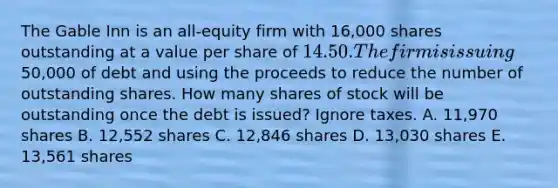 The Gable Inn is an all-equity firm with 16,000 shares outstanding at a value per share of 14.50. The firm is issuing50,000 of debt and using the proceeds to reduce the number of outstanding shares. How many shares of stock will be outstanding once the debt is issued? Ignore taxes. A. 11,970 shares B. 12,552 shares C. 12,846 shares D. 13,030 shares E. 13,561 shares