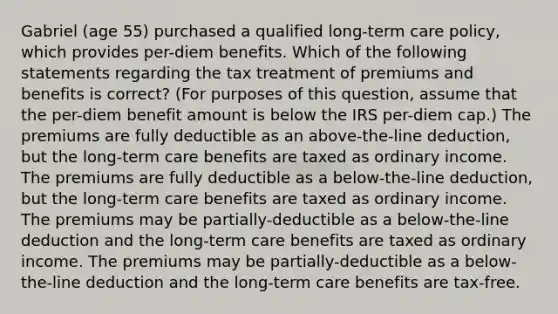 Gabriel (age 55) purchased a qualified long-term care policy, which provides per-diem benefits. Which of the following statements regarding the tax treatment of premiums and benefits is correct? (For purposes of this question, assume that the per-diem benefit amount is below the IRS per-diem cap.) The premiums are fully deductible as an above-the-line deduction, but the long-term care benefits are taxed as ordinary income. The premiums are fully deductible as a below-the-line deduction, but the long-term care benefits are taxed as ordinary income. The premiums may be partially-deductible as a below-the-line deduction and the long-term care benefits are taxed as ordinary income. The premiums may be partially-deductible as a below-the-line deduction and the long-term care benefits are tax-free.