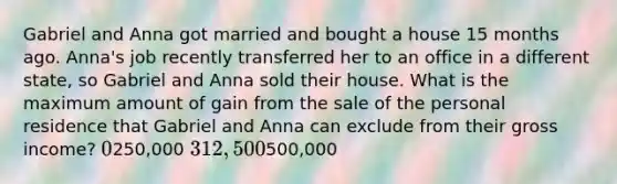 Gabriel and Anna got married and bought a house 15 months ago. Anna's job recently transferred her to an office in a different state, so Gabriel and Anna sold their house. What is the maximum amount of gain from the sale of the personal residence that Gabriel and Anna can exclude from their gross income? 0250,000 312,500500,000