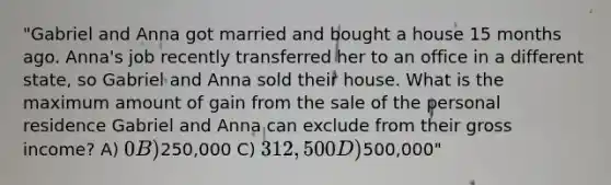 "Gabriel and Anna got married and bought a house 15 months ago. Anna's job recently transferred her to an office in a different state, so Gabriel and Anna sold their house. What is the maximum amount of gain from the sale of the personal residence Gabriel and Anna can exclude from their gross income? A) 0 B)250,000 C) 312,500 D)500,000"