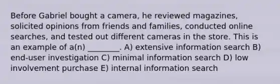 Before Gabriel bought a camera, he reviewed magazines, solicited opinions from friends and families, conducted online searches, and tested out different cameras in the store. This is an example of a(n) ________. A) extensive information search B) end-user investigation C) minimal information search D) low involvement purchase E) internal information search